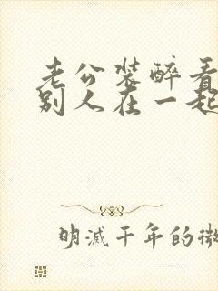 老公装醉看我和别人在一起小说免费阅读