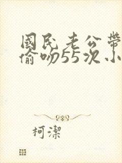 国民老公带回家偷吻55次小说