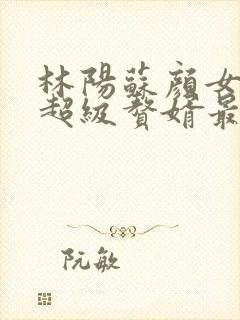 林阳苏颜女神的超级赘婿最新章节一千零八