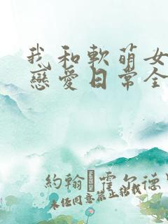 我和软萌女友的恋爱日常全文下载