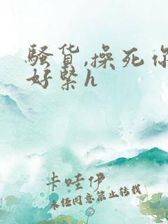 骚货,操死你,好紧h