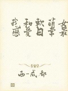 我和软萌女友的恋爱日常最新章节目录