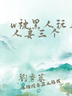 w被黑人玩弄的人妻三个