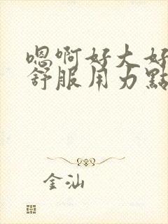 嗯啊好大好爽好舒服用力点