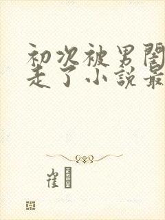 初次被男闺蜜夺走了小说最新章节更