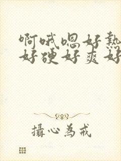 啊哦嗯好热好大好硬好爽好深好棒