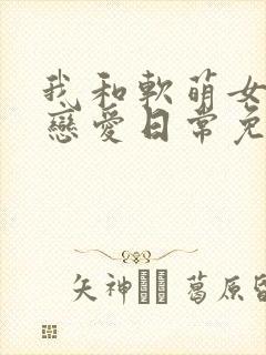 我和软萌女友的恋爱日常免费阅读在线