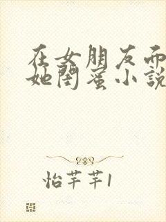 在女朋友面前玩她闺蜜小说