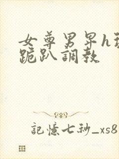 女尊男卑h玩弄跪趴调教