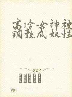 高冷女神被屈辱调教成奴性的小说