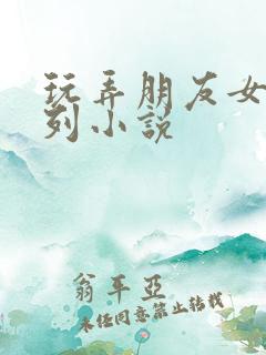 玩弄朋友女友系列小说