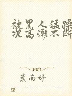 被黑人猛躁12次高潮不断电影