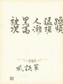 被黑人猛躁10次高潮视频冫