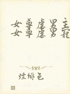 女尊虐男主心(女尊虐男宠)免费阅读