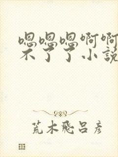 嗯嗯嗯啊啊啊受不了了小说