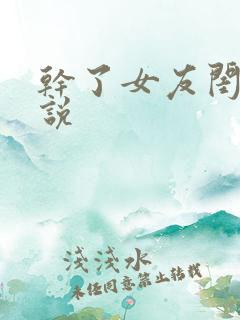 干了女友闺蜜小说