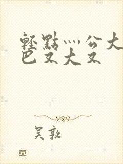 轻点灬公大j1巴又大又