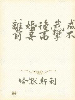离婚后,我成了前妻高攀不起的神