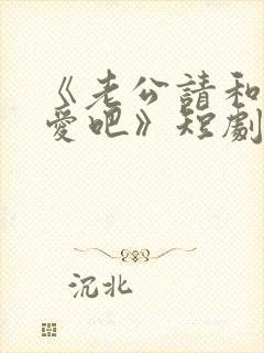 《老公请和我恋爱吧》短剧在线观看