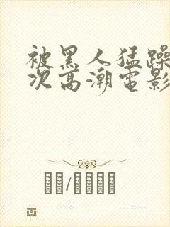 被黑人猛躁4o次高潮电影