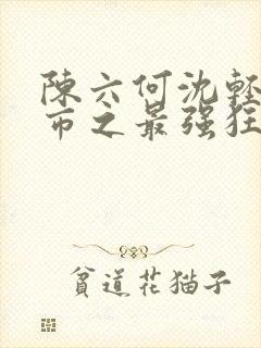 陈六何沈轻舞都市之最强狂兵