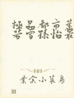 极品都市叶辰夏若雪孙怡最新章节