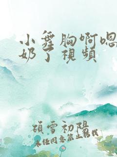 小舞胸啊嗯～出奶了视频