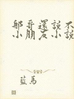 那哥还说不喜欢小朋友小说在线阅读