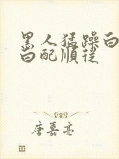 黑人猛躁白人黑白配顺从