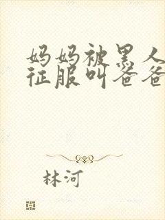 妈妈被黑人彻底征服叫爸爸小说