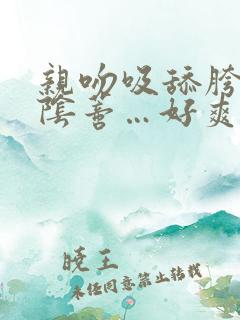 亲吻吸舔胯间的阴蒂…好爽啊啊啊…