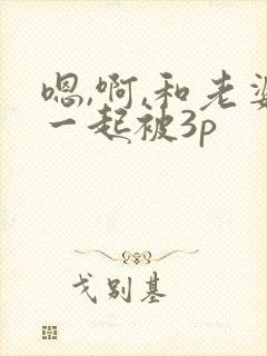 嗯,啊,和老婆一起被3p