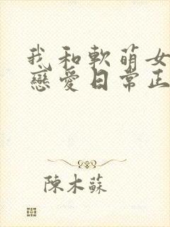 我和软萌女友的恋爱日常正