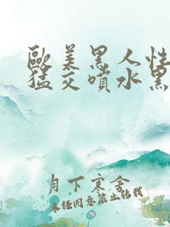 欧美黑人性暴力猛交喷水黑人巨大