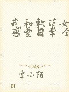 我和软萌女友的恋爱日常 全文阅读