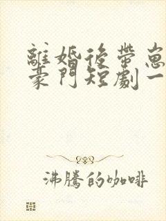 离婚后带崽嫁入豪门短剧一口气看完