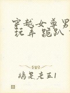 穿越女尊男卑h 玩弄 跪趴 调教小说