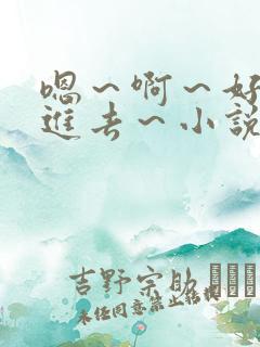 嗯～啊～好猛～进去～小说