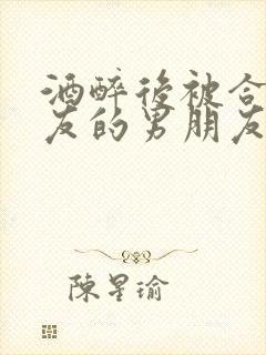 酒醉后被合租室友的男朋友睡