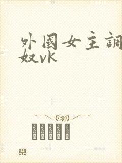 外国女主调教贱奴vk