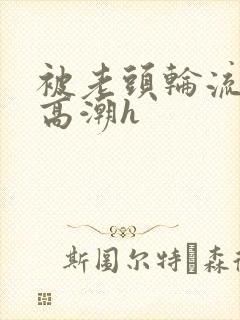 被老头轮流操到高潮h