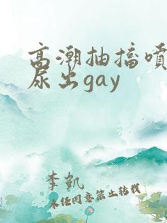 高潮抽搐喷潮时尿出gay