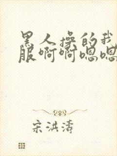 黑人操的我好舒服啊啊嗯嗯