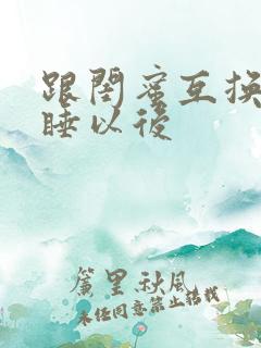 跟闺蜜互换老公睡以后