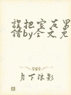 误把室友男友认错by全文免费阅读最新