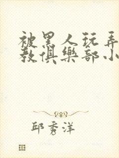 被黑人玩弄h调教俱乐部小说