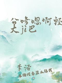 公嗲嗯啊轻点公大ji巴