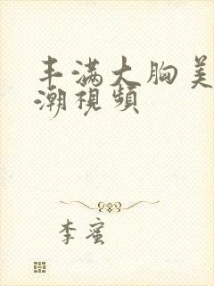 丰满大胸美女高潮视频