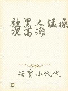 被黑人猛操12次高潮