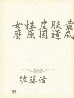 女性皮肤黄是什么原因造成的